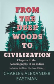From the Deep Woods to Civilization - Chapters in the Autobiography of an Indian, Eastman Charles Alexander