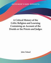 A Critical History of the Celtic Religion and Learning Containing an Account of the Druids or the Priests and Judges, Toland John