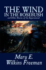 The Wind in the Rosebush, and Other Stories of the Supernatural by Mary E. Wilkins Freeman, Fiction, Literary, Freeman Mary E. Wilkins