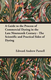 ksiazka tytu: A Guide to the Process of Commercial Dyeing in the Late Nineteenth Century - The Scientific and Practical Sides of Dyeing autor: Parnell Edward Andrew