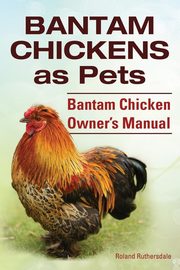 Bantam Chickens. Bantam Chickens as Pets. Bantam Chicken Owner's Manual, Ruthersdale Roland