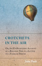 Crotchets in the Air; Or, An (Un)Scientific Account of a Balloon Trip, in a Letter to a Familiar Friend, Poole John