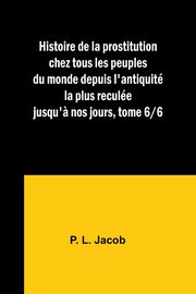 Histoire de la prostitution chez tous les peuples du monde depuis l'antiquit la plus recule jusqu'? nos jours, tome 6/6, Jacob P. L.