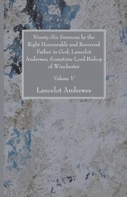 Ninety-Six Sermons by the Right Honourable and Reverend Father in God, Lancelot Andrewes, Sometime Lord Bishop of Winchester, Vol. V, Andrewes Lancelot