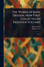 The Works of John Dryden, Now First Collected in Eighteen Volumes, Dryden John