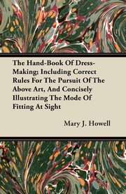The Hand-Book Of Dress-Making; Including Correct Rules For The Pursuit Of The Above Art, And Concisely Illustrating The Mode Of Fitting At Sight, Howell Mary J.