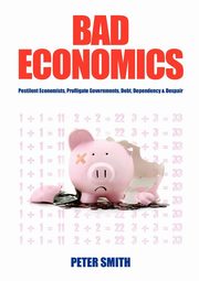 Bad Economics Pestilent Economists, Profligate Governments, Debt, Dependency & Despair, Smith Peter