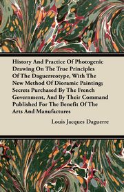 History And Practice Of Photogenic Drawing On The True Principles Of The Daguerreotype, With The New Method Of Dioramic Painting, Daguerre Louis Jacques