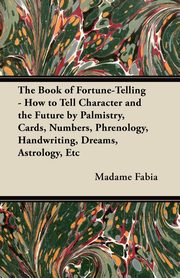 The Book of Fortune-Telling - How to Tell Character and the Future by Palmistry, Cards, Numbers, Phrenology, Handwriting, Dreams, Astrology, Etc, Fabia Madame