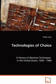 Technologies of Choice - A History of Abortion Techniques in the United States, 1850 - 1980, Tunc Tanfer