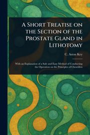 A Short Treatise on the Section of the Prostate Gland in Lithotomy, Key C. Aston (Charles Aston)