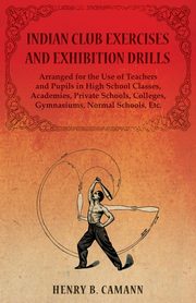 Indian Club Exercises and Exhibition Drills - Arranged for the Use of Teachers and Pupils in High School Classes, Academies, Private Schools, Colleges, Gymnasiums, Normal Schools, Etc., Camann Henry B.