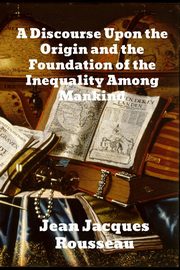 A Discourse Upon The Origin And The Foundation Of The Inequality Among Mankind, Rousseau Jean Jacques