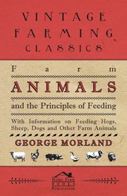 Farm Animals and the Principles of Feeding - With Information on Feeding Hogs, Sheep, Dogs and Other Farm Animals, Morland George