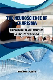 The Neuroscience of Charisma, Unlocking the Brain's Secrets to Captivating an Audience, Joseph Emmanuel