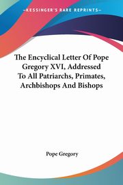 The Encyclical Letter Of Pope Gregory XVI, Addressed To All Patriarchs, Primates, Archbishops And Bishops, Gregory Pope