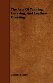 The Arts Of Tanning, Currying, And Leather-Dressing, Morfit Campbell