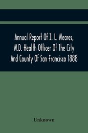 Annual Report Of J. L. Meares, M.D. Health Officer Of The City And County Of San Francisco. For The Fiscal Year Ending June 30Th 1888, Unknown