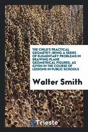 ksiazka tytu: The Child's Practical Geometry; Being a Series of Elementary Problems in Drawing Plane Geometrical Figures, as Given in the Course of Lessons in Public Schools autor: Smith Walter