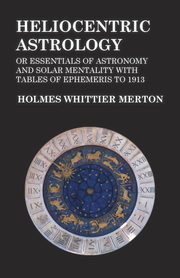 Heliocentric Astrology or Essentials of Astronomy and Solar Mentality with Tables of Ephemeris to 1913, Merton Holmes Whittier