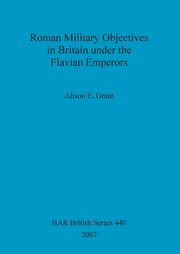 Roman Military Objectives in Britain under the Flavian Emperors, Grant Alison  E.