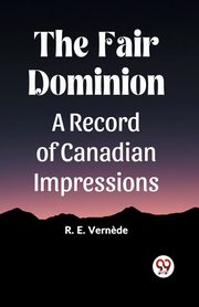 The Fair Dominion A Record of Canadian Impressions, Vernede R. E.