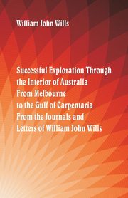 Successful Exploration Through the Interior of Australia  From Melbourne To The Gulf Of Carpentaria. From The Journals And Letters Of William John Wills., Wills William John