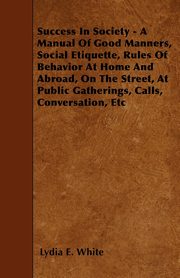 Success in Society - A Manual of Good Manners, Social Etiquette, Rules of Behavior at Home and Abroad, on the Street, at Public Gatherings, Calls, Con, White Lydia E.