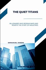 The Quiet Titans, Billionaires Who Redraw Maps and Rewrite the Story of Industries, Joseph