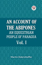 An Account Of The Abipones An Equestrian People Of Paraguay Vol. I, Dobrizhoffer Martin
