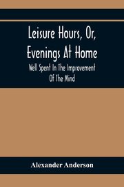 Leisure Hours, Or, Evenings At Home; Well Spent In The Improvement Of The Mind, Anderson Alexander