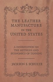 The Leather Manufacture in the United States - A Dissertation on the Methods and Economics of Tanning, Schultz Jackson S.
