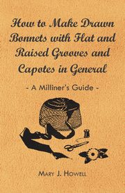 How to Make Drawn Bonnets with Flat and Raised Grooves and Capotes in General - A Milliner's Guide, Howell Mary J.