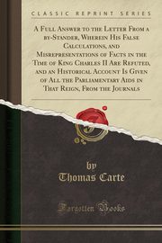 ksiazka tytu: A Full Answer to the Letter From a by-Stander, Wherein His False Calculations, and Misrepresentations of Facts in the Time of King Charles II Are Refuted, and an Historical Account Is Given of All the Parliamentary Aids in That Reign, From the Journals autor: Carte Thomas