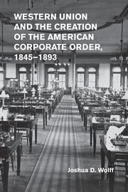 Western Union and the Creation of the American Corporate Order,             1845-1893, Wolff Joshua D.