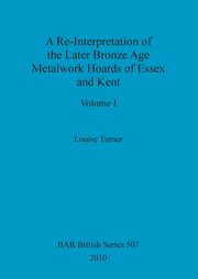 A Re-Interpretation of the Later Bronze Age Metalwork Hoards of Essex and Kent, Volume I, Turner Louise