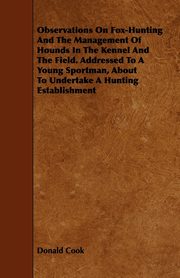 Observations On Fox-Hunting And The Management Of Hounds In The Kennel And The Field. Addressed To A Young Sportman, About To Undertake A Hunting Establishment, Cook Donald