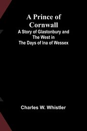 A Prince of Cornwall; A Story of Glastonbury and the West in the Days of Ina of Wessex, W. Whistler Charles