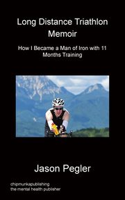 Long Distance Triathlon Memoir - How I Became a Man of Iron with 11 Months Training, Pegler Jason
