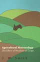 Agricultural Meteorology, The Effect Of Weather On Crops, Smith J. W.