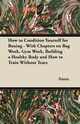 How to Condition Yourself for Boxing - With Chapters on Bag Work, Gym Work, Building a Healthy Body and How to Train Without Tears, Anon