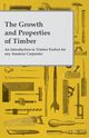 The Growth and Properties of Timber - An Introduction to Timber Perfect for any Amateur Carpenter, Anon.