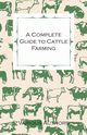 A Complete Guide to Cattle Farming - A Collection of Articles on Housing, Feeding, Breeding, Health and Other Aspects of Keeping Cattle, Various