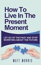 HOW TO LIVE IN THE PRESENT MOMENT, MORRIS MATT