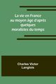 La vie en France au moyen ge d'apr?s quelques moralistes du temps, Langlois Charles Victor