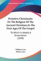 Primitive Christianity Or The Religion Of The Ancient Christians In The First Ages Of The Gospel, Cave William