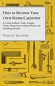 How to Become Your Own Home Carpenter - A Guide to Basic Tools, Simple Tasks, Elementary Cabinet Work and Finishing Woods, Various