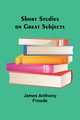 Short Studies on Great Subjects, Froude James Anthony