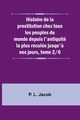 Histoire de la prostitution chez tous les peuples du monde depuis l'antiquit la plus recule jusqu'? nos jours, tome 2/6, Jacob P. L.