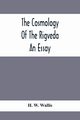 The Cosmology Of The Rigveda; An Essay, W. Wallis H.